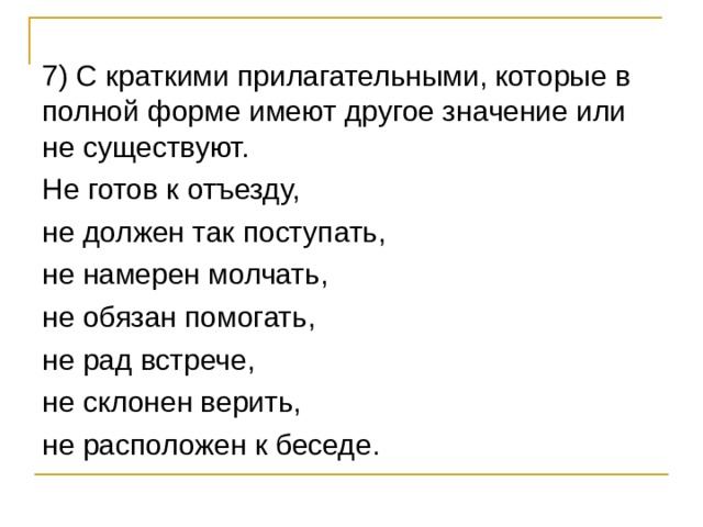 7) С краткими прилагательными, которые в полной форме имеют другое значение или не существуют. Не готов к отъезду, не должен так поступать, не намерен молчать, не обязан помогать, не рад встрече, не склонен верить, не расположен к беседе. 