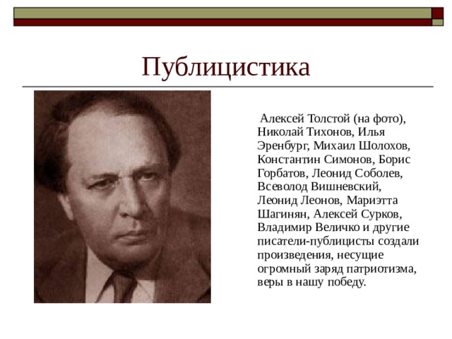 Публицистика  Алексей Толстой (на фото), Николай Тихонов, Илья Эренбург, Михаил Шолохов, Константин Симонов, Борис Горбатов, Леонид Соболев, Всеволод Вишневский, Леонид Леонов, Мариэтта Шагинян, Алексей Сурков, Владимир Величко и другие писатели-публицисты создали произведения, несущие огромный заряд патриотизма, веры в нашу победу. 