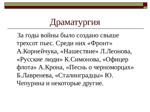Драматургия  За годы войны было создано свыше трехсот пьес. Среди них «Фронт» А.Корнейчука, «Нашествие» Л.Леонова, «Русские люди» К.Симонова, «Офицер флота» А.Крона, «Песнь о черноморцах» Б.Лавренева, «Сталинградцы» Ю. Чепурина и некоторые другие.  