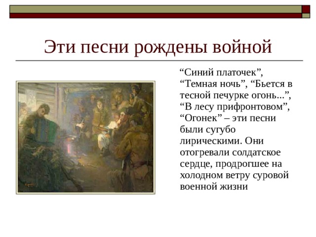 Эти песни рождены войной “ Синий платочек”, “Темная ночь”, “Бьется в тесной печурке огонь...”, “В лесу прифронтовом”, “Огонек” – эти песни были сугубо лирическими. Они отогревали солдатское сердце, продрогшее на холодном ветру суровой военной жизни 