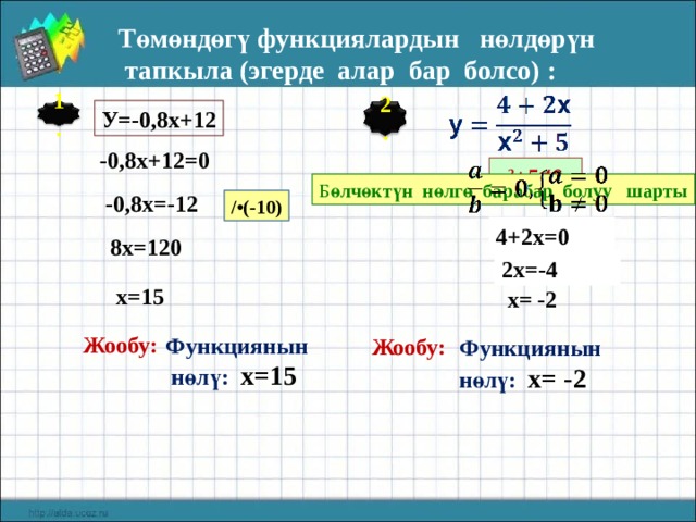 Төмөндөгү функциялардын нөлдөрүн  тапкыла (эгерде алар бар болсо) : У=-0,8х+12 1. 2. -0,8х+12=0 х 2 +5 ≠ 0 Б өлчөктүн нөлгө барабар болуу шарты -0,8х=-12 /•(-10) 4+2х=0 8х=120 2х=-4 х=15 х= -2 Жообу: Функциянын  нөлү: х=15 Жообу:  Функциянын нөлү: х= -2  