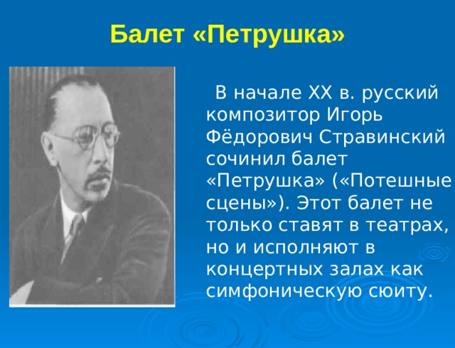 Балет «Петрушка»   В начале XX в. русский композитор Игорь Фёдорович Стравинский сочинил балет «Петрушка» («Потешные сцены»). Этот балет не только ставят в театрах, но и исполняют в концертных залах как симфоническую сюиту. 
