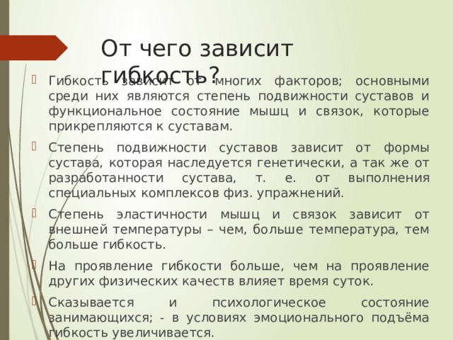 От чего зависит гибкость? Гибкость зависит от многих факторов; основными среди них являются степень подвижности суставов и функциональное состояние мышц и связок, которые прикрепляются к суставам. Степень подвижности суставов зависит от формы сустава, которая наследуется генетически, а так же от разработанности сустава, т. е. от выполнения специальных комплексов физ. упражнений. Степень эластичности мышц и связок зависит от внешней температуры – чем, больше температура, тем больше гибкость. На проявление гибкости больше, чем на проявление других физических качеств влияет время суток. Сказывается и психологическое состояние занимающихся; - в условиях эмоционального подъёма гибкость увеличивается. 