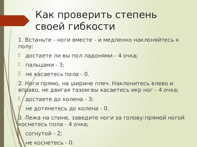 Как проверить степень своей гибкости 1. Встаньте - ноги вместе - и медленно наклоняйтесь к полу: достаете ли вы пол ладонями - 4 очка; пальцами - 3; не касаетесь пола - 0. 2. Ноги прямо, на ширине плеч. Наклонитесь влево и вправо, не двигая тазом:вы касаетесь икр ног - 4 очка; достаете до колена - 3; не дотянетесь до колена - 0. 3. Лежа на спине, заведите ноги за голову:прямой ногой коснетесь пола - 4 очка; согнутой - 2; не коснетесь - 0. 