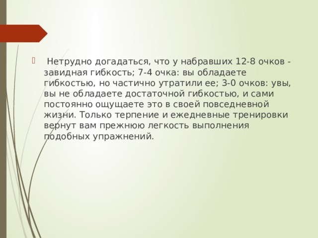  Нетрудно догадаться, что у набравших 12-8 очков - завидная гибкость; 7-4 очка: вы обладаете гибкостью, но частично утратили ее; 3-0 очков: увы, вы не обладаете достаточной гибкостью, и сами постоянно ощущаете это в своей повседневной жизни. Только терпение и ежедневные тренировки вернут вам прежнюю легкость выполнения подобных упражнений. 