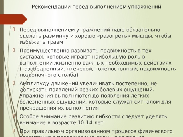 Рекомендации перед выполнением упражнений    Перед выполнением упражнений надо обязательно сделать разминку и хорошо «разогреть» мышцы, чтобы избежать травм Преимущественно развивать подвижность в тех суставах, которые играют наибольшую роль в выполнении жизненно важных необходимых действиях (тазобедренный, плечевой, голеностопный, подвижность позвоночного столба) Амплитуду движений увеличивать постепенно, не допускать появлений резких болевых ощущений. Упражнения выполняются до появления легких болезненных ощущений, которые служат сигналом для прекращения их выполнения Особое внимание развитию гибкости следует уделять внимание в возрасте 10-14 лет При правильном организованном процессе физического воспитания в последующие годы надо только поддерживать гибкость на достигнутом уровне 