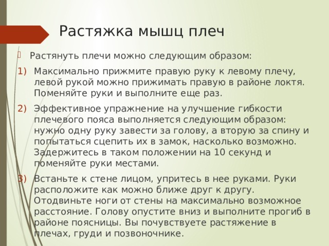 Растяжка мышц плеч Растянуть плечи можно следующим образом: Максимально прижмите правую руку к левому плечу, левой рукой можно прижимать правую в районе локтя. Поменяйте руки и выполните еще раз. Эффективное упражнение на улучшение гибкости плечевого пояса выполняется следующим образом: нужно одну руку завести за голову, а вторую за спину и попытаться сцепить их в замок, насколько возможно. Задержитесь в таком положении на 10 секунд и поменяйте руки местами. Встаньте к стене лицом, упритесь в нее руками. Руки расположите как можно ближе друг к другу. Отодвиньте ноги от стены на максимально возможное расстояние. Голову опустите вниз и выполните прогиб в районе поясницы. Вы почувствуете растяжение в плечах, груди и позвоночнике.    