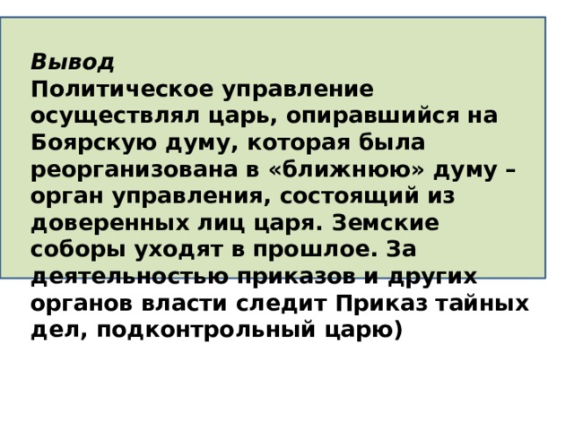 Вывод Политическое управление осуществлял царь, опиравшийся на Боярскую думу, которая была реорганизована в «ближнюю» думу – орган управления, состоящий из доверенных лиц царя. Земские соборы уходят в прошлое. За деятельностью приказов и других органов власти следит Приказ тайных дел, подконтрольный царю) 