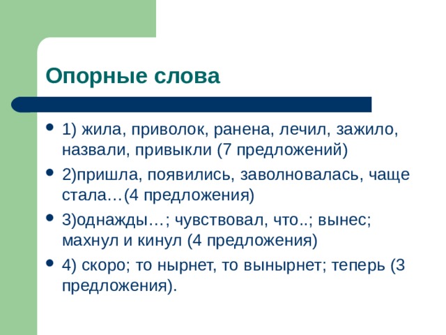 Опорные слова 1) жила, приволок, ранена, лечил, зажило, назвали, привыкли (7 предложений) 2)пришла, появились, заволновалась, чаще стала…(4 предложения) 3)однажды…; чувствовал, что..; вынес; махнул и кинул (4 предложения) 4) скоро; то нырнет, то вынырнет; теперь (3 предложения). 
