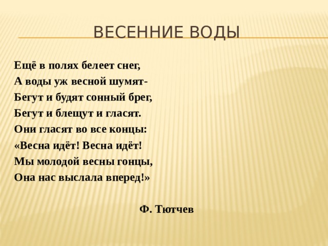 Весенние воды Ещё в полях белеет снег, А воды уж весной шумят- Бегут и будят сонный брег, Бегут и блещут и гласят. Они гласят во все концы: «Весна идёт! Весна идёт! Мы молодой весны гонцы, Она нас выслала вперед!»  Ф. Тютчев 