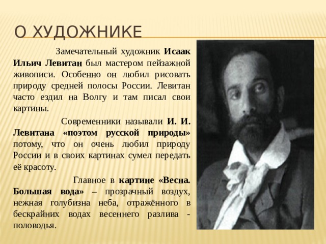 О художнике  Замечательный художник Исаак Ильич Левитан был мастером пейзажной живописи. Особенно он любил рисовать природу средней полосы России. Левитан часто ездил на Волгу и там писал свои картины.  Современники называли И. И. Левитана «поэтом русской природы» потому, что он очень любил природу России и в своих картинах сумел передать её красоту.  Главное в картине «Весна. Большая вода» – прозрачный воздух, нежная голубизна неба, отражённого в бескрайних водах весеннего разлива - половодья. 