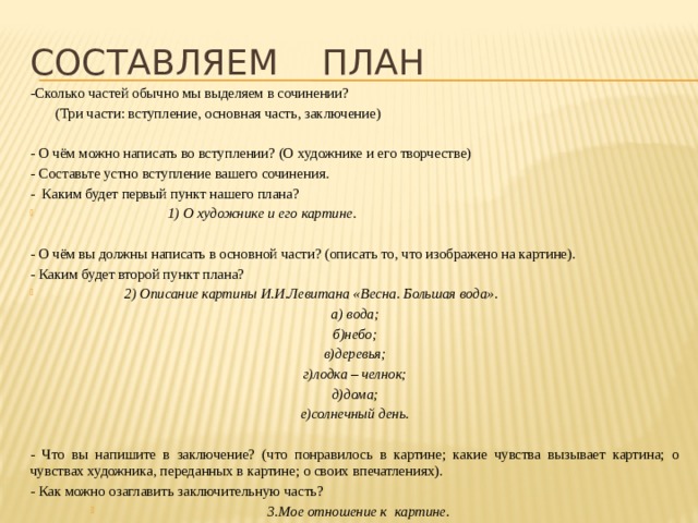 Составляем план -Сколько частей обычно мы выделяем в сочинении?  (Три части: вступление, основная часть, заключение) - О чём можно написать во вступлении? (О художнике и его творчестве) - Составьте устно вступление вашего сочинения. - Каким будет первый пункт нашего плана?  1) О художнике и его картине.  - О чём вы должны написать в основной части? (описать то, что изображено на картине). - Каким будет второй пункт плана?  2) Описание картины И.И.Левитана «Весна. Большая вода». а) вода; б)небо; в)деревья; г)лодка – челнок; д)дома; е)солнечный день.  - Что вы напишите в заключение? (что понравилось в картине; какие чувства вызывает картина; о чувствах художника, переданных в картине; о своих впечатлениях). - Как можно озаглавить заключительную часть? 3.Мое отношение к картине. 