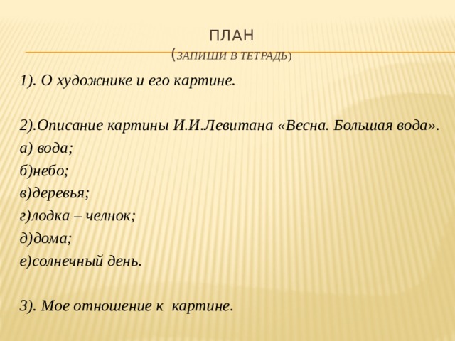 План  ( запиши в тетрадь ) 1). О художнике и его картине.  2).Описание картины И.И.Левитана «Весна. Большая вода». а) вода; б)небо; в)деревья; г)лодка – челнок; д)дома; е)солнечный день.  3). Мое отношение к картине. 