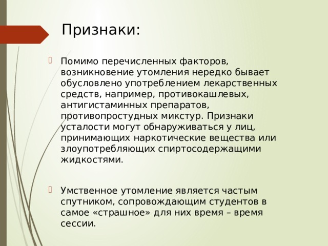 Признаки: Помимо перечисленных факторов, возникновение утомления нередко бывает обусловлено употреблением лекарственных средств, например, противокашлевых, антигистаминных препаратов, противопростудных микстур. Признаки усталости могут обнаруживаться у лиц, принимающих наркотические вещества или злоупотребляющих спиртосодержащими жидкостями. Умственное утомление является частым спутником, сопровождающим студентов в самое «страшное» для них время – время сессии. 