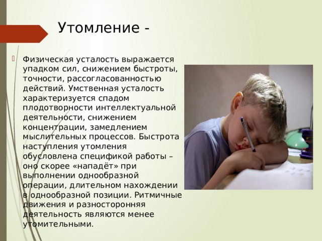 Утомление - Физическая усталость выражается упадком сил, снижением быстроты, точности, рассогласованностью действий. Умственная усталость характеризуется спадом плодотворности интеллектуальной деятельности, снижением концентрации, замедлением мыслительных процессов. Быстрота наступления утомления обусловлена спецификой работы – оно скорее «нападёт» при выполнении однообразной операции, длительном нахождении в однообразной позиции. Ритмичные движения и разносторонняя деятельность являются менее утомительными. 