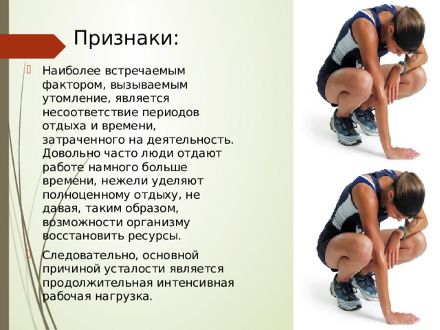 Признаки: Наиболее встречаемым фактором, вызываемым утомление, является несоответствие периодов отдыха и времени, затраченного на деятельность. Довольно часто люди отдают работе намного больше времени, нежели уделяют полноценному отдыху, не давая, таким образом, возможности организму восстановить ресурсы. Следовательно, основной причиной усталости является продолжительная интенсивная рабочая нагрузка. 