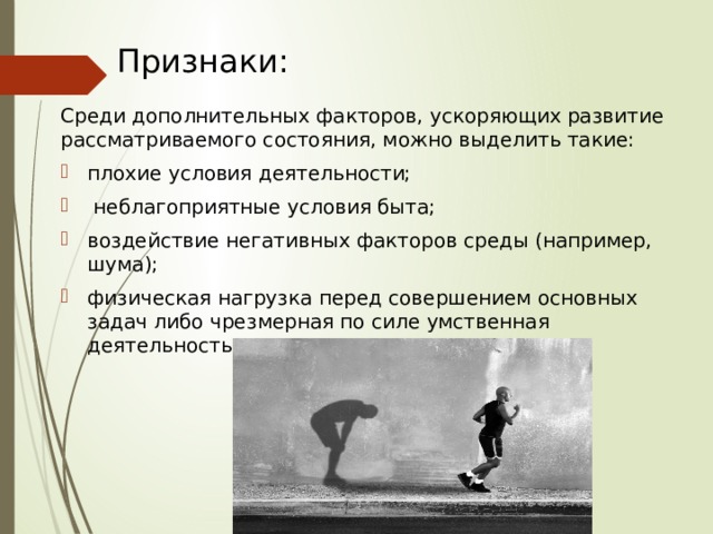 Признаки: Среди дополнительных факторов, ускоряющих развитие рассматриваемого состояния, можно выделить такие: плохие условия деятельности;  неблагоприятные условия быта; воздействие негативных факторов среды (например, шума); физическая нагрузка перед совершением основных задач либо чрезмерная по силе умственная деятельность . 