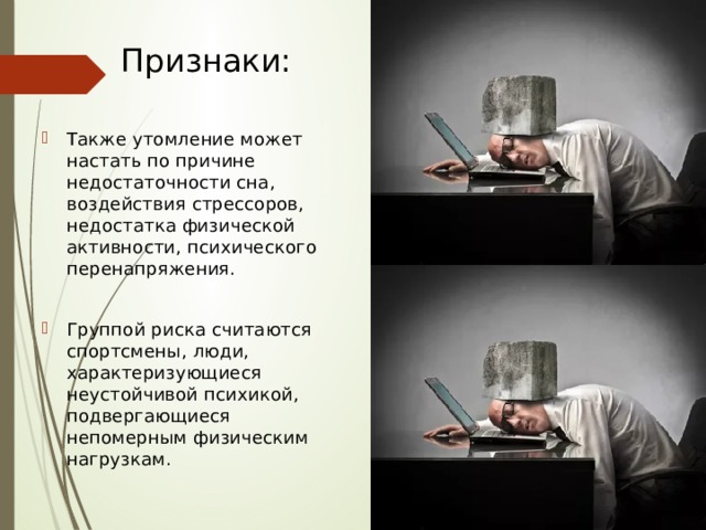 Признаки: Также утомление может настать по причине недостаточности сна, воздействия стрессоров, недостатка физической активности, психического перенапряжения. Группой риска считаются спортсмены, люди, характеризующиеся неустойчивой психикой, подвергающиеся непомерным физическим нагрузкам. 