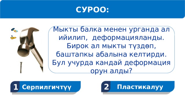 СУРОО: Мыкты балка менен урганда ал ийилип, деформацияланды. Бирок ал мыкты түздөп, баштапкы абалына келтирди. Бул учурда кандай деформация орун алды? Пластикалуу 2 Серпилгичтүү 1  