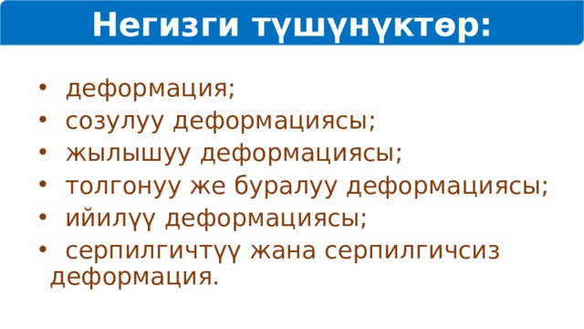 Негизги түшүнүктөр:  деформация;  созулуу деформациясы;  жылышуу деформациясы;  толгонуу же буралуу деформациясы;  ийилүү деформациясы;  серпилгичтүү жана серпилгичсиз деформация. 