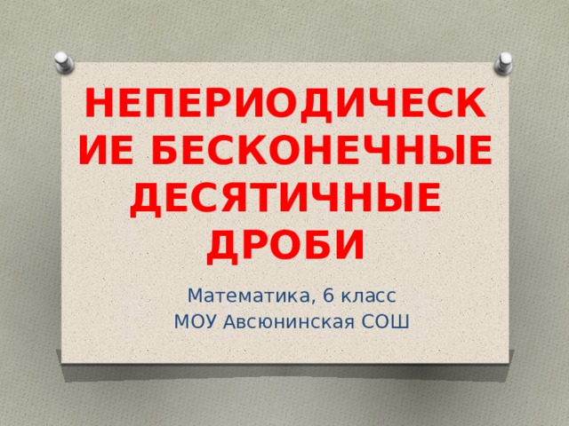 НЕПЕРИОДИЧЕСКИЕ БЕСКОНЕЧНЫЕ ДЕСЯТИЧНЫЕ ДРОБИ Математика, 6 класс МОУ Авсюнинская СОШ 