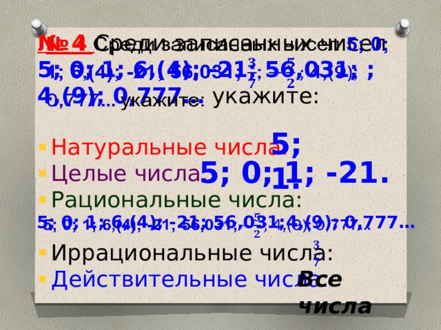 № 4 Среди записанных чисел 5; 0; 1; 6,(4); -21; 56,031; ; 4,(9); 0,777… укажите:   5; 1. Натуральные числа: Целые числа: Рациональные числа: Иррациональные числа: Действительные числа: 5; 0; 1; -21. 5; 0; 1; 6,(4); -21; 56,031;4,(9); 0,777…     Все числа 