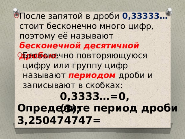 После запятой в дроби 0,33333… стоит бесконечно много цифр, поэтому её называют бесконечной десятичной дробью . Бесконечно повторяющуюся цифру или группу цифр называют периодом дроби и записывают в скобках: 0,3333…=0,(3); Определите период дроби 3,250474747=  