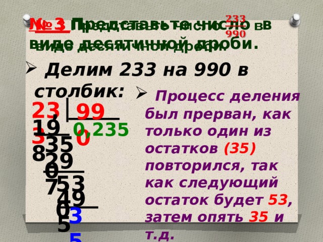 № 3 Представьте число  в виде десятичной дроби.    Делим 233 на 990 в столбик:  Процесс деления был прерван, как только один из остатков (35) повторился, так как следующий остаток будет 53 , затем опять 35 и т.д. 233 , 990 198 0,235 350 297 530 495 35 