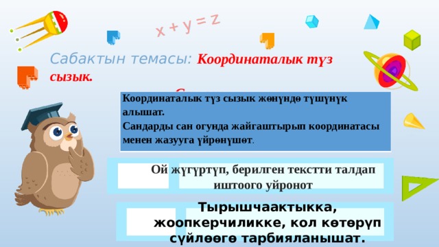 Сабактын темасы: Координаталык түз сызык.  Сан огу. Координаталык түз сызык жөнүндө түшүнүк алышат. Сандарды сан огунда жайгаштырып координатасы менен жазууга үйрөнүшөт . Ой жүгүртүп, берилген текстти талдап иштоого уйронот Тырышчаактыкка, жоопкерчиликке, кол көтөрүп сүйлөөгө тарбияланышат. 