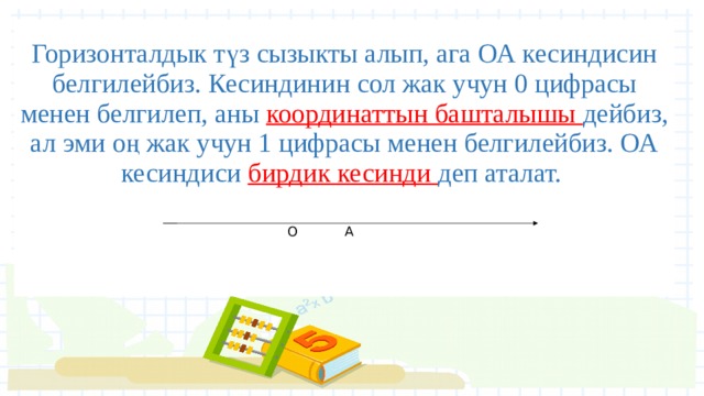 Горизонталдык түз сызыкты алып, ага ОА кесиндисин белгилейбиз. Кесиндинин сол жак учун 0 цифрасы менен белгилеп, аны координаттын башталышы дейбиз, ал эми оң жак учун 1 цифрасы менен белгилейбиз. ОА кесиндиси бирдик кесинди деп аталат.     О А 
