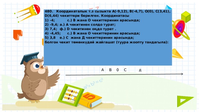 480. Координаталык т.з сызыкта А(-9,12), B(-4,7), О(0), C(3,41), D(6,44) чекиттери берилген. Координатасы 1) -4;  с.) B жана O чекиттеринин арасында; 2) -9,4;  а.) А чекитинен солдо турат; 3) 7,4;  ф.) D чекитинен оңдо турат . 4) -4,45;  с.) B жана O чекиттеринин арасында; 5) 3,8  е.) С жана Д чекиттеринин арасында; болгон чекит төмөнкүдөй жайгашат (туура жоопту тандагыла): А  В  0  С   д   