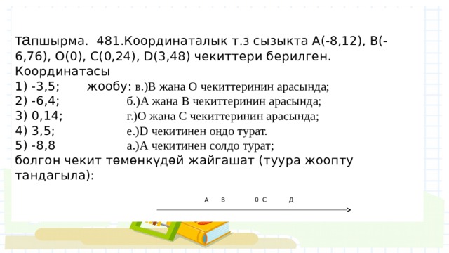  та пшырма. 481.Координаталык т.з сызыкта А(-8,12), B(-6,76), О(0), C(0,24), D(3,48) чекиттери берилген. Координатасы  1) -3,5;   жообу: в.)B жана O чекиттеринин арасында;  2) -6,4;    б.)А жана В чекиттеринин арасында;  3) 0,14;    г.)О жана C чекиттеринин арасында;  4) 3,5;    е.)D чекитинен оңдо турат.  5) -8,8    а.)А чекитинен солдо турат;  болгон чекит төмөнкүдөй жайгашат (туура жоопту тандагыла):     А  В   0 С   Д 