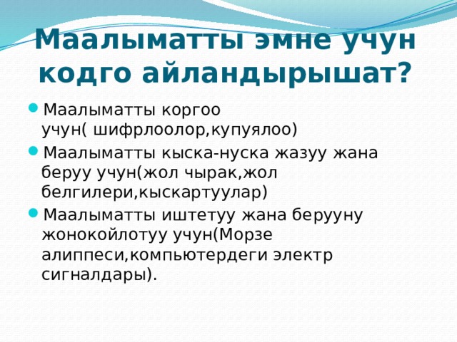Маалыматты эмне учун кодго айландырышат? Маалыматты коргоо учун( шифрлоолор,купуялоо) Маалыматты кыска-нуска жазуу жана беруу учун(жол чырак,жол белгилери,кыскартуулар) Маалыматты иштетуу жана берууну жонокойлотуу учун(Морзе алиппеси,компьютердеги электр сигналдары). 