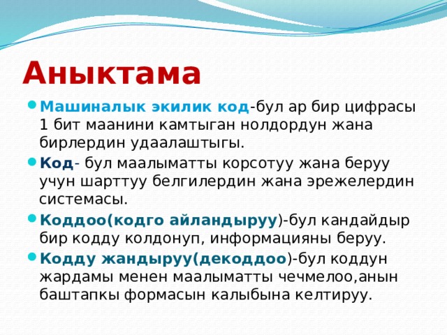 Аныктама Машиналык экилик код -бул ар бир цифрасы 1 бит маанини камтыган нолдордун жана бирлердин удаалаштыгы. Код - бул маалыматты корсотуу жана беруу учун шарттуу белгилердин жана эрежелердин системасы. Коддоо(кодго айландыруу )-бул кандайдыр бир кодду колдонуп, информацияны беруу. Кодду жандыруу(декоддоо )-бул коддун жардамы менен маалыматты чечмелоо,анын баштапкы формасын калыбына келтируу. 