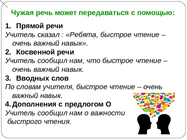 Чужая речь может передаваться с помощью:  Прямой речи Учитель сказал : «Ребята, быстрое чтение – очень важный навык».  Косвенной речи Учитель сообщил нам, что быстрое чтение – очень важный навык.  Вводных слов По словам учителя, быстрое чтение – очень важный навык. Дополнения с предлогом О Учитель сообщил нам о важности  быстрого чтения.  