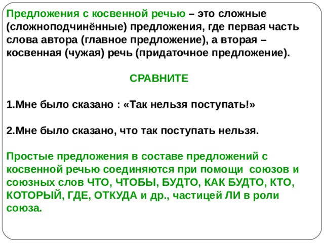 Предложения с косвенной речью – это сложные (сложноподчинённые) предложения, где первая часть слова автора (главное предложение), а вторая – косвенная (чужая) речь (придаточное предложение).  СРАВНИТЕ  1.Мне было сказано : «Так нельзя поступать!»  2.Мне было сказано, что так поступать нельзя.  Простые предложения в составе предложений с косвенной речью соединяются при помощи союзов и союзных слов ЧТО, ЧТОБЫ, БУДТО, КАК БУДТО, КТО, КОТОРЫЙ, ГДЕ, ОТКУДА и др., частицей ЛИ в роли союза.  