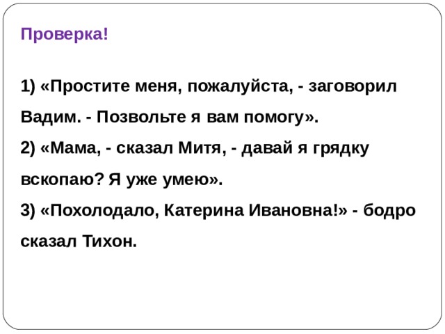 Проверка!  1) «Простите меня, пожалуйста, - заговорил Вадим. - Позвольте я вам помогу». 2) «Мама, - сказал Митя, - давай я грядку вскопаю? Я уже умею». 3) «Похолодало, Катерина Ивановна!» - бодро сказал Тихон. 