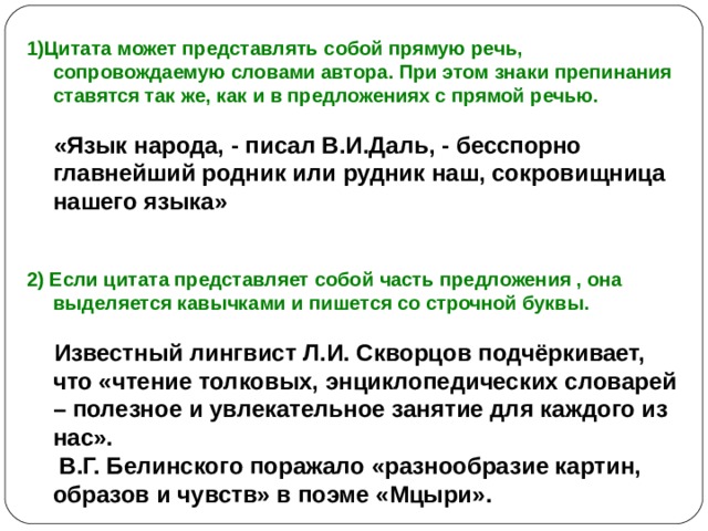1)Цитата может представлять собой прямую речь, сопровождаемую словами автора. При этом знаки препинания ставятся так же, как и в предложениях с прямой речью.   «Язык народа, - писал В.И.Даль, - бесспорно главнейший родник или рудник наш, сокровищница нашего языка»   2) Если цитата представляет собой часть предложения , она выделяется кавычками и пишется со строчной буквы.   Известный лингвист Л.И. Скворцов подчёркивает, что «чтение толковых, энциклопедических словарей – полезное и увлекательное занятие для каждого из нас».  В.Г. Белинского поражало «разнообразие картин, образов и чувств» в поэме «Мцыри». 