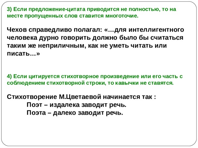 3) Если предложение-цитата приводится не полностью, то на месте пропущенных слов ставится многоточие.  Чехов справедливо полагал: «…для интеллигентного человека дурно говорить должно было бы считаться таким же неприличным, как не уметь читать или писать…»   4) Если цитируется стихотворное произведение или его часть с соблюдением стихотворной строки, то кавычки не ставятся.  Стихотворение М.Цветаевой начинается так :  Поэт – издалека заводит речь.  Поэта – далеко заводит речь. 