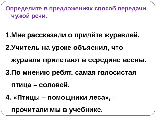 Определите в предложениях способ передачи чужой речи.  Мне рассказали о прилёте журавлей. Учитель на уроке объяснил, что журавли прилетают в середине весны. По мнению ребят, самая голосистая птица – соловей. 4. «Птицы – помощники леса», - прочитали мы в учебнике. 