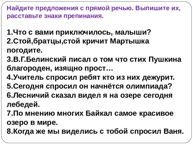 Найдите предложения с прямой речью. Выпишите их, расставьте знаки препинания.  1.Что с вами приключилось, малыши? 2.Стой,братцы,стой кричит Мартышка погодите. 3.В.Г.Белинский писал о том что стих Пушкина благороден, изящно прост… 4.Учитель спросил ребят кто из них дежурит. 5.Сегодня спросил он начнётся олимпиада? 6.Лесничий сказал видел я на озере сегодня лебедей. 7.По мнению многих Байкал самое красивое озеро в мире. 8.Когда же мы виделись с тобой спросил Ваня. 
