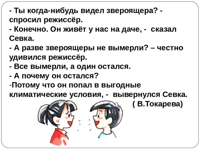- Ты когда-нибудь видел звероящера? - спросил режиссёр. - Конечно. Он живёт у нас на даче, - сказал Севка. - А разве звероящеры не вымерли? – честно удивился режиссёр. - Все вымерли, а один остался. - А почему он остался? Потому что он попал в выгодные климатические условия, - вывернулся Севка.  ( В.Токарева) 