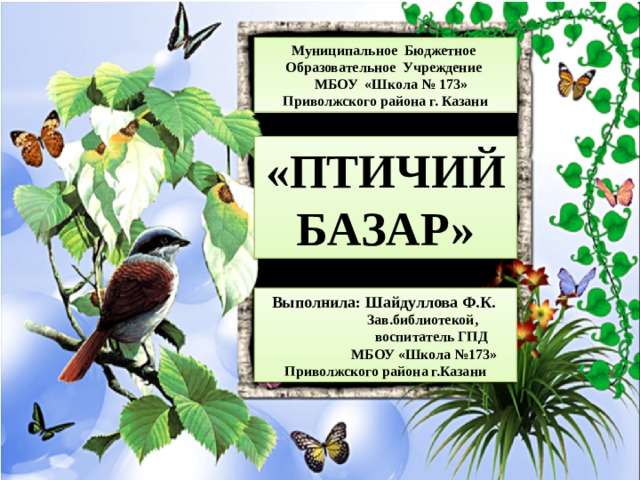 Муниципальное Бюджетное Образовательное Учреждение  МБОУ «Школа № 173» Приволжского района г. Казани «ПТИЧИЙ БАЗАР» Выполнила: Шайдуллова Ф.К.  Зав.библиотекой,  воспитатель ГПД  МБОУ «Школа №173» Приволжского района г.Казани 