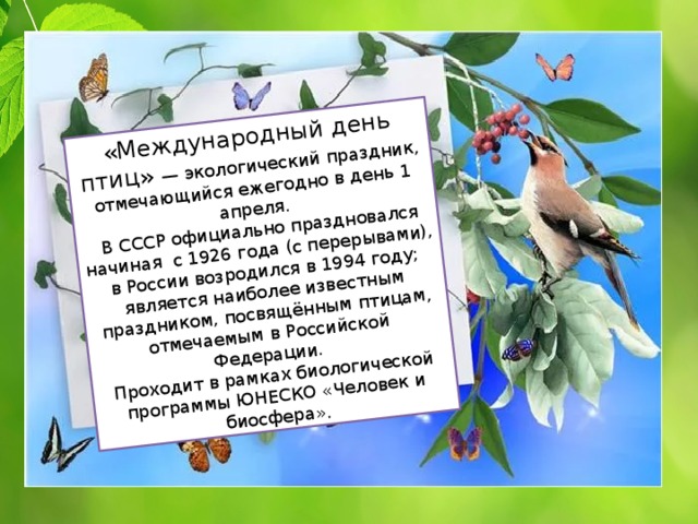 «Международный день птиц» — экологический праздник, отмечающийся ежегодно в день 1 апреля.  В СССР официально праздновался начиная с 1926 года (с перерывами),  в России возродился в 1994 году; является наиболее известным праздником, посвящённым птицам, отмечаемым в Российской Федерации. Проходит в рамках биологической программы ЮНЕСКО «Человек и биосфера». 