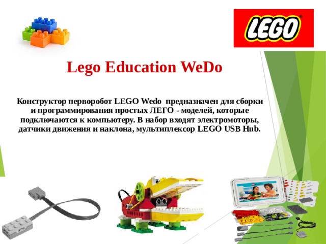 Lego Education WeDo Конструктор перворобот LEGO Wedo предназначен для сборки и программирования простых ЛЕГО - моделей, которые подключаются к компьютеру. В набор входят электромоторы, датчики движения и наклона, мультиплексор LEGO USB Hub. 