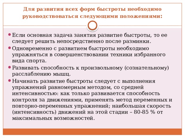 Для развития всех форм быстроты необходимо руководствоваться следующими положениями : Если основная задача занятия развитие быстроты, то ее следует решить непосредственно после разминки. Одновременно с развитием быстроты необходимо упражняться в совершенствовании техники избранного вида спорта. Развивать способность к произвольному (сознательному) расслаблению мышц. Начинать развитие быстроты следует с выполнения упражнений равномерным методом, со средней интенсивностью: как только развивается способность контроля за движениями, применять метод переменных и повторно-переменных упражнений; наибольшая скорость (интенсивность) движений на этой стадии – 80-85 % от максимальных возможностей. 