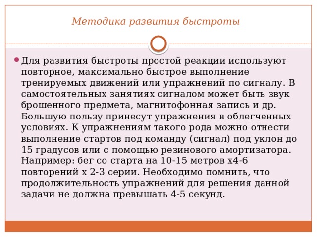 Методика развития быстроты   Для развития быстроты простой реакции используют повторное, максимально быстрое выполнение тренируемых движений или упражнений по сигналу. В самостоятельных занятиях сигналом может быть звук брошенного предмета, магнитофонная запись и др. Большую пользу принесут упражнения в облегченных условиях. К упражнениям такого рода можно отнести выполнение стартов под команду (сигнал) под уклон до 15 градусов или с помощью резинового амортизатора. Например: бег со старта на 10-15 метров х4-6 повторений х 2-3 серии. Необходимо помнить, что продолжительность упражнений для решения данной задачи не должна превышать 4-5 секунд. 