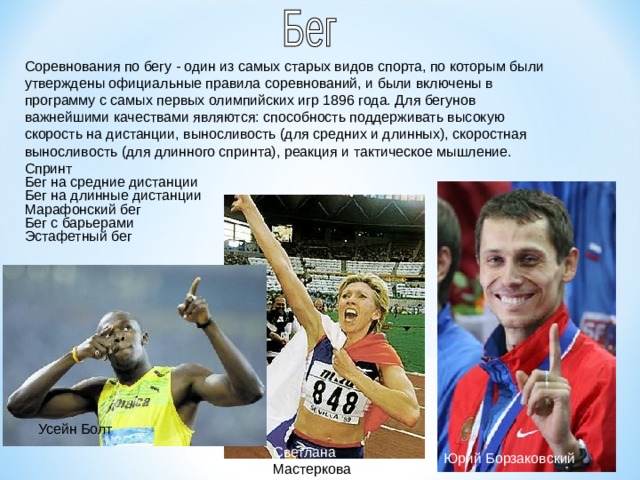 Соревнования по бегу - один из самых старых видов спорта, по которым были утверждены официальные правила соревнований, и были включены в программу с самых первых олимпийских игр 1896 года. Для бегунов важнейшими качествами являются: способность поддерживать высокую скорость на дистанции, выносливость (для средних и длинных), скоростная выносливость (для длинного спринта), реакция и тактическое мышление. Спринт Бег на средние дистанции Бег на длинные дистанции Марафонский бег Бег с барьерами Эстафетный бег Усейн Болт Светлана Мастеркова Юрий Борзаковский  