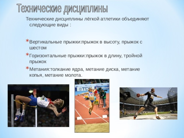 Технические дисциплины лёгкой атлетики объединяют следующие виды : Вертикальные прыжки : прыжок в высоту, прыжок с шестом Горизонтальные прыжки : прыжок в длину, тройной прыжок Метания : толкание ядра, метание диска, метание копья, метание молота. 