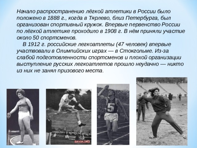 Начало распространению лёгкой атлетики в России было положено в 1888 г., когда в Тярлево, близ Петербурга, был организован спортивный кружок. Впервые первенство России по лёгкой атлетике проходило в 1908 г. В нём приняли участие около 50 спортсменов.   В 1912 г. российские легкоатлеты (47 человек) впервые участвовали в Олимпийских играх — в Стокгольме. Из-за слабой подготовленности спортсменов и плохой организации выступление русских легкоатлетов прошло неудачно — никто из них не занял призового места . 